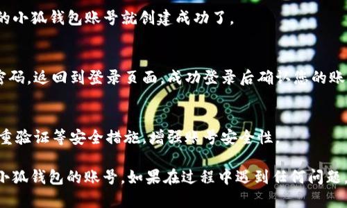 要创建小狐钱包的账号和密码，请按照以下步骤进行：

1. **下载小狐钱包APP**：
   - 在您的手机应用商店（如Apple App Store或Google Play Store）搜索“小狐钱包”，下载并安装该应用。

2. **打开APP**：
   - 安装完成后，点击图标打开小狐钱包应用。

3. **选择注册账号**：
   - 在APP首页，通常会看到“注册”或“创建账号”的选项，点击该选项。

4. **输入手机号**：
   - 按照提示，输入您的手机号码。确保输入正确，因为您需要通过短信验证码验证身份。

5. **获取验证码**：
   - 点击“获取验证码”按钮，您将收到一条包含验证码的短信。输入收到的验证码。

6. **设置密码**：
   - 在验证通过后，系统会要求您设置登录密码。请务必选择一个强密码，包含字母、数字及特殊字符，以提高安全性。

7. **确认密码**：
   - 再次输入您设定的密码进行确认。

8. **同意协议**：
   - 通常，在注册页面会有服务协议或隐私政策的链接，建议仔细阅读后勾选同意。

9. **完成注册**：
   - 点击“注册”或“完成”按钮，您的小狐钱包账号就创建成功了。

10. **登录确认**：
   - 使用您的手机号和刚设定的密码，返回到登录页面，成功登录后确认您的账号可以正常使用。

11. **安全设置（可选）**：
   - 登录后，可以在设置中开启双重验证等安全措施，增强账号安全性。

希望这些步骤能够帮助您顺利创建小狐钱包的账号。如果在过程中遇到任何问题，请随时联系小狐钱包的客服支持。