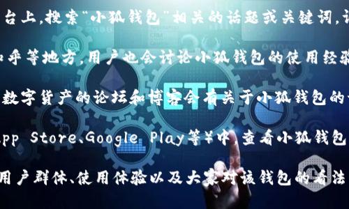 小狐钱包是一款数字资产管理工具，许多用户可能会在不同的平台和地方寻找相关信息和用户。用户可以在以下几个地方进行搜索：

1. **官方网站**：访问小狐钱包的官方网站，通常会有用户指南、FAQ和社区论坛，可以获取用户反馈和经验分享。

2. **社交媒体**：在微博、微信、QQ等社交媒体平台上，搜索“小狐钱包”相关的话题或关键词，许多用户会分享使用心得和问题。

3. **在线论坛和社区**：如 Reddit、百度贴吧、知乎等地方，用户也会讨论小狐钱包的使用经验，提问和回答有关技术问题。

4. **区块链或加密货币的专门网站**：很多涉及数字货产的论坛和博客会有关于小狐钱包的讨论和评测。

5. **应用商店的评论区**：在各大应用商店（如App Store、Google Play等）中，查看小狐钱包的用户评价部分，可以了解其他用户的使用体验。

通过这些渠道，您可以更全面地了解小狐钱包的用户群体、使用体验以及大家对该钱包的看法。如果您还有其他具体的问题，欢迎继续询问！