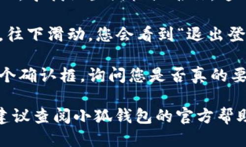 为了退出小狐钱包的登录，您可以按照以下步骤进行操作：

1. **打开小狐钱包应用**：确保您已经进入到小狐钱包的主界面。

2. **进入个人中心**：在主界面的右下角，通常会有一个“我的”或者“个人中心”选项，点击进入。

3. **找到设置选项**：在个人中心页面，寻找设置图标或名称，通常是在页面的右上角或者下拉菜单中。

4. **选择退出登录**：在设置页面里，往下滑动，您会看到“退出登录”或者“删除账户”的选项，点击它。

5. **确认退出**：系统可能会弹出一个确认框，询问您是否真的要退出登录，点击确认即可。

如果您在操作过程中遇到任何问题，建议查阅小狐钱包的官方帮助文档或联系客服获取进一步的支持。