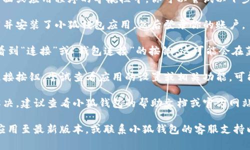 小狐钱包的一般连接按钮通常位于钱包的主界面或应用程序的导航栏中。你可以尝试以下步骤找到连接按钮：

1. **打开小狐钱包应用** - 确保你已经下载并安装了小狐钱包应用，然后登录你的账户。

2. **查找连接选项** - 在主界面，通常可以看到“连接”或“钱包连接”的按钮，这可能会在菜单栏或浮动的按钮中找到。

3. **访问设置** - 如果主界面没有明显的连接按钮，尝试查看应用的设置或相关功能，可能会在设置中有“连接其他钱包”或类似的选项。

4. **使用帮助文档** - 如果以上步骤无法解决，建议查看小狐钱包的帮助文档或官方网站，那里通常会有详细的指南。

如果你仍然无法找到连接按钮，建议考虑更新应用至最新版本，或联系小狐钱包的客服支持以获得直接帮助。